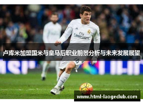 卢库米加盟国米与皇马后职业前景分析与未来发展展望