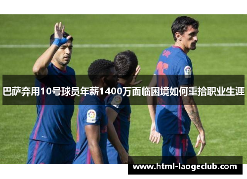 巴萨弃用10号球员年薪1400万面临困境如何重拾职业生涯