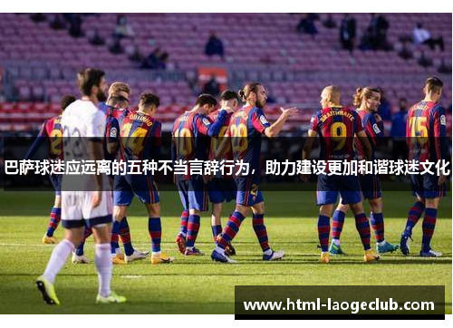 巴萨球迷应远离的五种不当言辞行为，助力建设更加和谐球迷文化