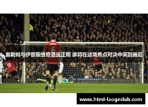 富勒姆与伊普斯维奇激战正酣 谁将在这场焦点对决中笑到最后