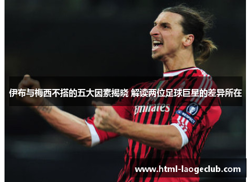 伊布与梅西不搭的五大因素揭晓 解读两位足球巨星的差异所在