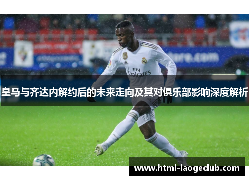 皇马与齐达内解约后的未来走向及其对俱乐部影响深度解析