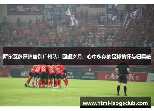 萨尔瓦多深情告别广州队：回望岁月，心中永存的足球情怀与归属感