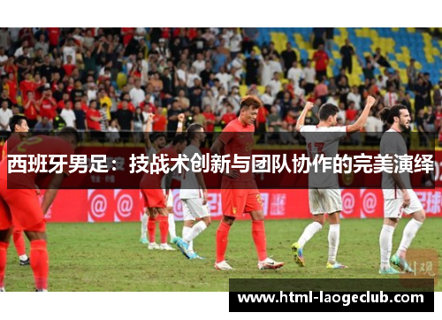 西班牙男足：技战术创新与团队协作的完美演绎