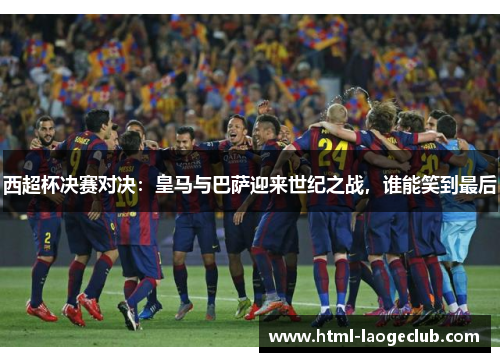 西超杯决赛对决：皇马与巴萨迎来世纪之战，谁能笑到最后