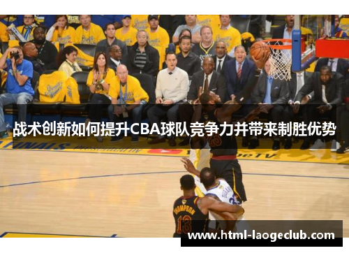 战术创新如何提升CBA球队竞争力并带来制胜优势 战术创新如何提升CBA球队竞争力并带来制胜优势