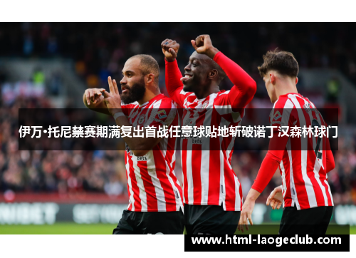 伊万·托尼禁赛期满复出首战任意球贴地斩破诺丁汉森林球门
