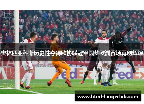 奥林匹亚科斯历史性夺得欧协联冠军圆梦欧洲赛场再创辉煌